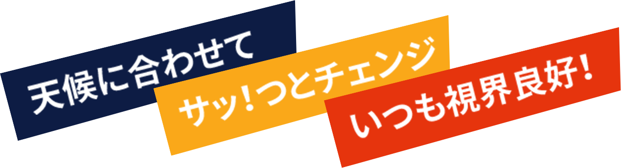天候に合わせて サッ!っとチェンジ いつも視界良好!